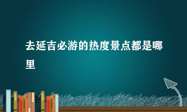 去延吉必游的热度景点都是哪里