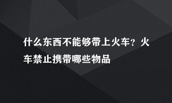 什么东西不能够带上火车？火车禁止携带哪些物品