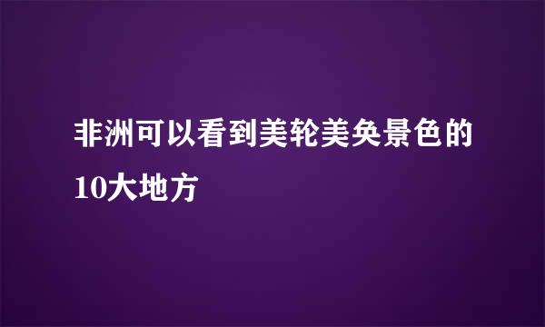 非洲可以看到美轮美奂景色的10大地方