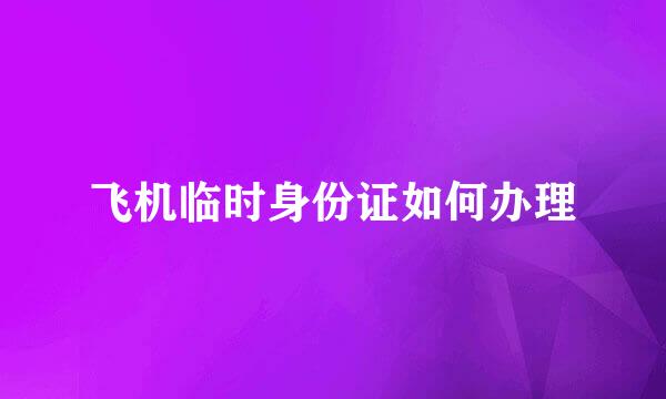 飞机临时身份证如何办理