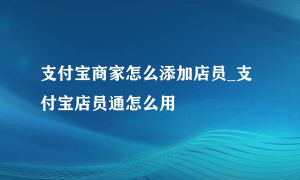 支付宝商家怎么添加店员_支付宝店员通怎么用