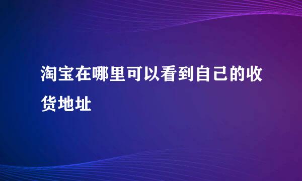 淘宝在哪里可以看到自己的收货地址