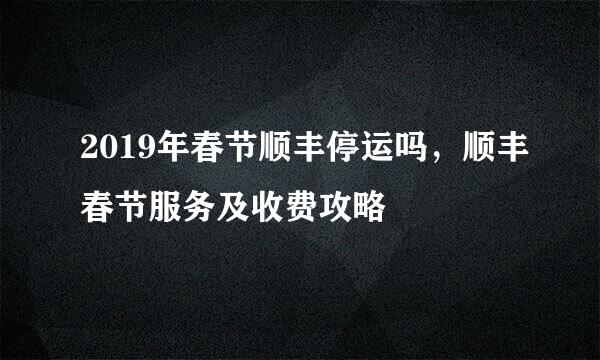 2019年春节顺丰停运吗，顺丰春节服务及收费攻略
