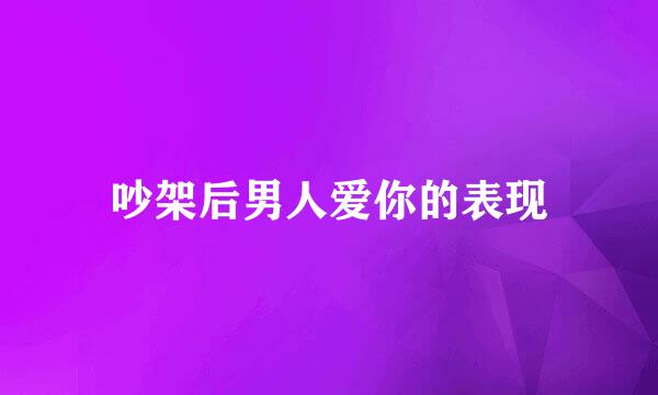 吵架后男人爱你的表现