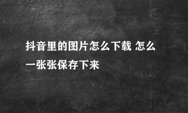 抖音里的图片怎么下载 怎么一张张保存下来