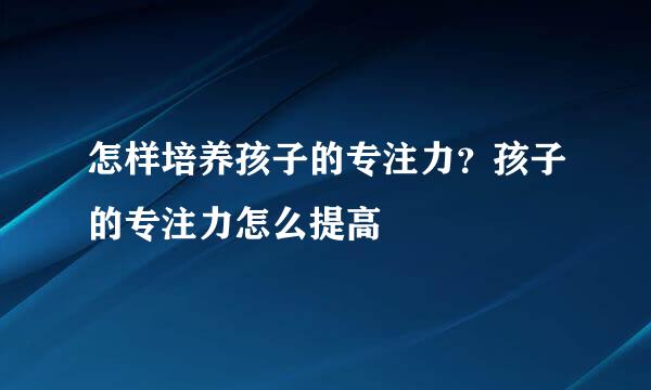 怎样培养孩子的专注力？孩子的专注力怎么提高