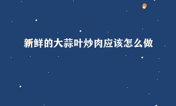 新鲜的大蒜叶炒肉应该怎么做