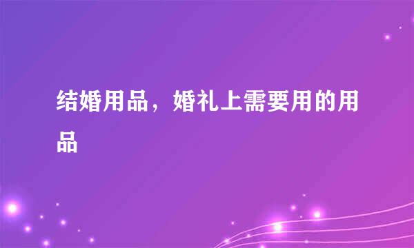 结婚用品，婚礼上需要用的用品