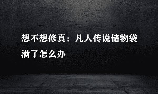 想不想修真：凡人传说储物袋满了怎么办