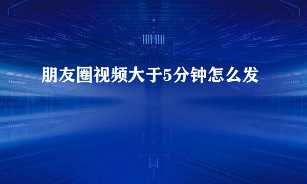 朋友圈视频大于5分钟怎么发