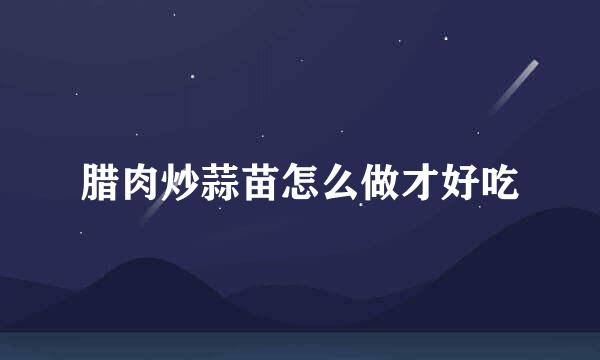 腊肉炒蒜苗怎么做才好吃