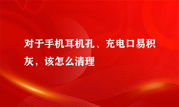 对于手机耳机孔、充电口易积灰，该怎么清理