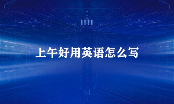 上午好用英语怎么写