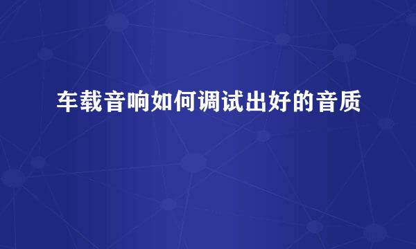 车载音响如何调试出好的音质