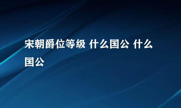 宋朝爵位等级 什么国公 什么国公