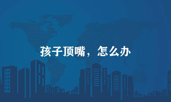 孩子顶嘴，怎么办