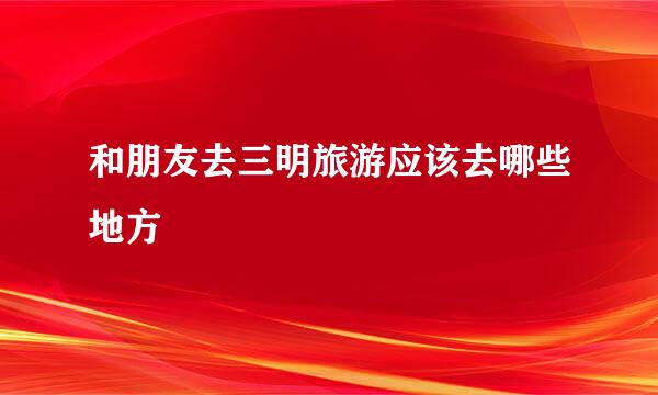 和朋友去三明旅游应该去哪些地方
