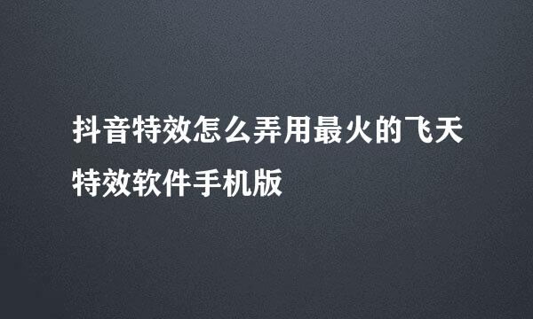 抖音特效怎么弄用最火的飞天特效软件手机版