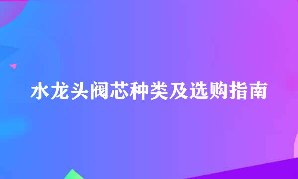 水龙头阀芯种类及选购指南