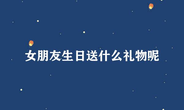 女朋友生日送什么礼物呢