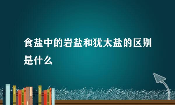 食盐中的岩盐和犹太盐的区别是什么