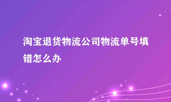 淘宝退货物流公司物流单号填错怎么办