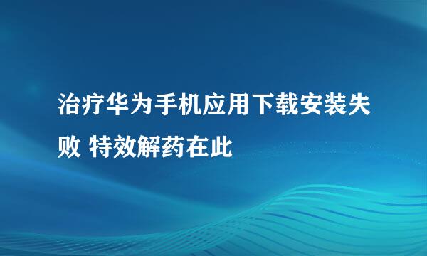 治疗华为手机应用下载安装失败 特效解药在此