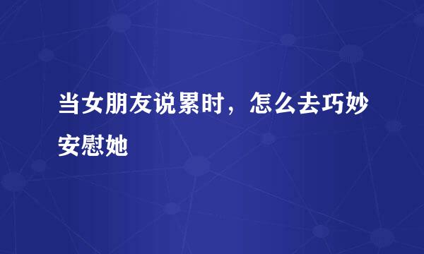 当女朋友说累时，怎么去巧妙安慰她