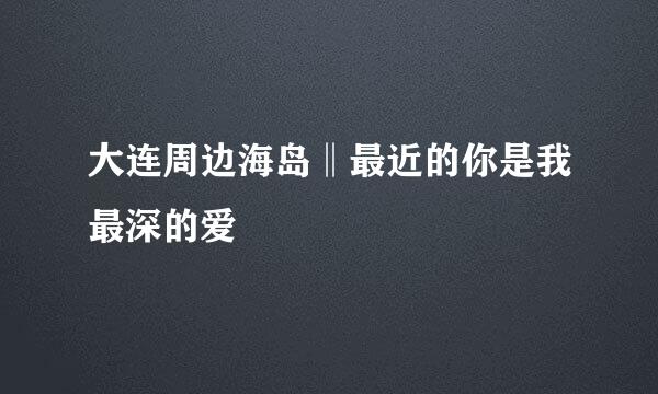 大连周边海岛‖最近的你是我最深的爱