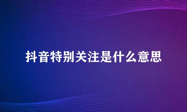 抖音特别关注是什么意思