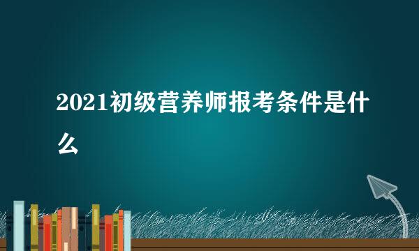 2021初级营养师报考条件是什么