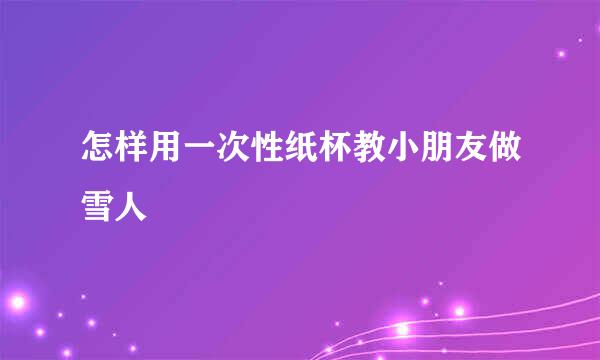 怎样用一次性纸杯教小朋友做雪人