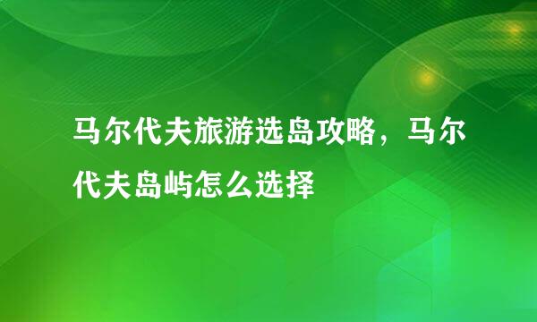 马尔代夫旅游选岛攻略，马尔代夫岛屿怎么选择