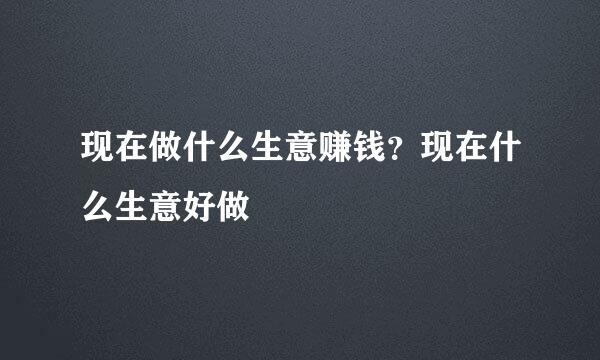 现在做什么生意赚钱？现在什么生意好做