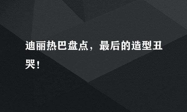 迪丽热巴盘点，最后的造型丑哭！
