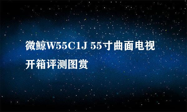 微鲸W55C1J 55寸曲面电视开箱评测图赏