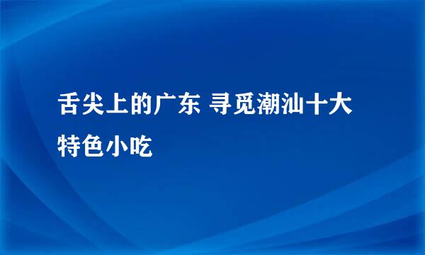 舌尖上的广东 寻觅潮汕十大特色小吃