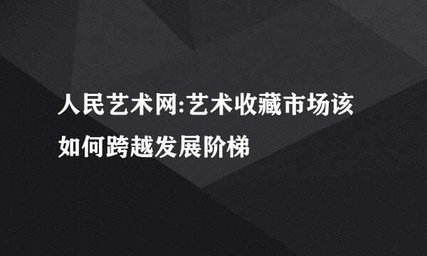 人民艺术网:艺术收藏市场该如何跨越发展阶梯
