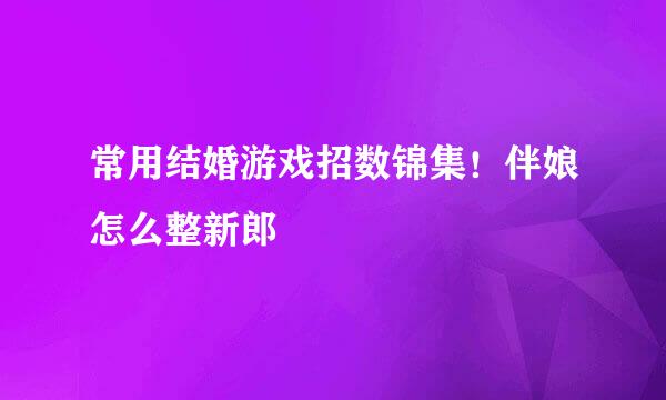 常用结婚游戏招数锦集！伴娘怎么整新郎