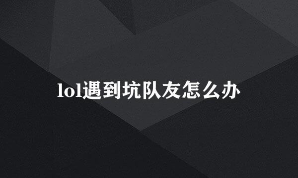lol遇到坑队友怎么办