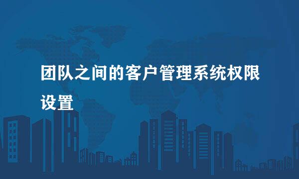 团队之间的客户管理系统权限设置