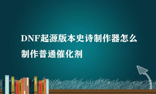 DNF起源版本史诗制作器怎么制作普通催化剂