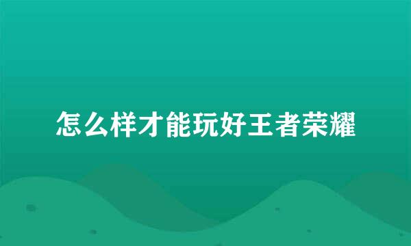 怎么样才能玩好王者荣耀