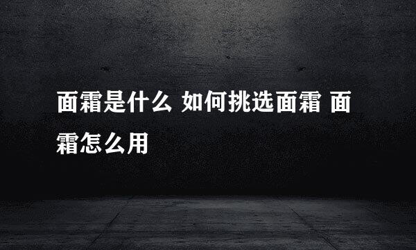 面霜是什么 如何挑选面霜 面霜怎么用