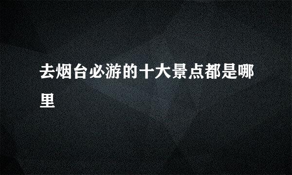 去烟台必游的十大景点都是哪里