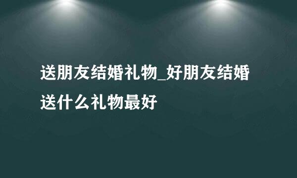 送朋友结婚礼物_好朋友结婚送什么礼物最好
