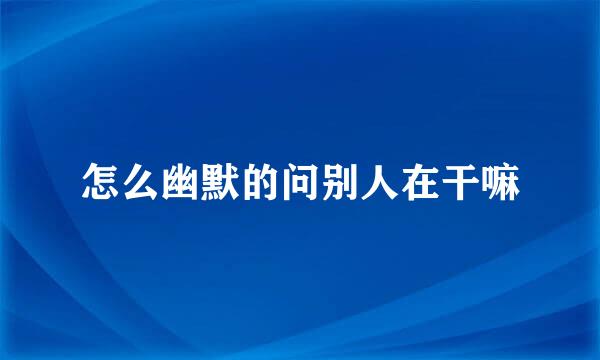 怎么幽默的问别人在干嘛