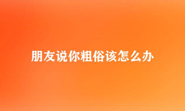 朋友说你粗俗该怎么办
