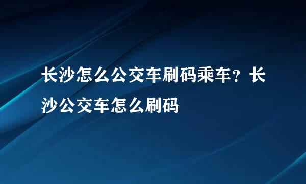 长沙怎么公交车刷码乘车？长沙公交车怎么刷码