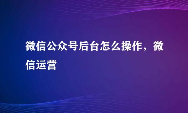 微信公众号后台怎么操作，微信运营